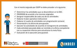 Con el monto asignado por OGPP se debe proceder a lo siguiente:
 Determinar las actividades que se desarrollaran en la ODC.
 PRIORIZAR de acuerdo a los recursos asignados
 Designar responsables de cada una de las actividades
 Elaborar el plan operativo institucional
 Elaborar el cuadro de actividades con programación semanal.
 Presentación a la oficina de presupuesto.
 Ejecutar las actividades de acuerdo al cronograma de actividades.
 Cada actividad ejecutada debe ser remitida a la oficina competente
con su respectivo informe para actualizarse la meta física.
 Evaluación de la ejecución presupuestal.
 