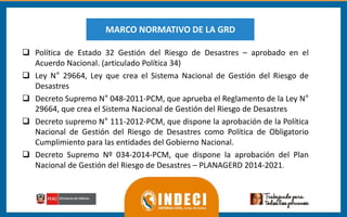  Política de Estado 32 Gestión del Riesgo de Desastres – aprobado en el
Acuerdo Nacional. (articulado Política 34)
 Ley N° 29664, Ley que crea el Sistema Nacional de Gestión del Riesgo de
Desastres
 Decreto Supremo N° 048-2011-PCM, que aprueba el Reglamento de la Ley N°
29664, que crea el Sistema Nacional de Gestión del Riesgo de Desastres
 Decreto supremo N° 111-2012-PCM, que dispone la aprobación de la Política
Nacional de Gestión del Riesgo de Desastres como Política de Obligatorio
Cumplimiento para las entidades del Gobierno Nacional.
 Decreto Supremo Nº 034-2014-PCM, que dispone la aprobación del Plan
Nacional de Gestión del Riesgo de Desastres – PLANAGERD 2014-2021.
MARCO NORMATIVO DE LA GRD
 
