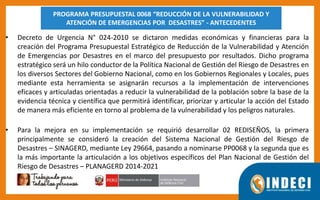 • Decreto de Urgencia N° 024-2010 se dictaron medidas económicas y financieras para la
creación del Programa Presupuestal Estratégico de Reducción de la Vulnerabilidad y Atención
de Emergencias por Desastres en el marco del presupuesto por resultados. Dicho programa
estratégico será un hilo conductor de la Política Nacional de Gestión del Riesgo de Desastres en
los diversos Sectores del Gobierno Nacional, como en los Gobiernos Regionales y Locales, pues
mediante esta herramienta se asignarán recursos a la implementación de intervenciones
eficaces y articuladas orientadas a reducir la vulnerabilidad de la población sobre la base de la
evidencia técnica y científica que permitirá identificar, priorizar y articular la acción del Estado
de manera más eficiente en torno al problema de la vulnerabilidad y los peligros naturales.
• Para la mejora en su implementación se requirió desarrollar 02 REDISEÑOS, la primera
principalmente se consideró la creación del Sistema Nacional de Gestión del Riesgo de
Desastres – SINAGERD, mediante Ley 29664, pasando a nominarse PP0068 y la segunda que es
la más importante la articulación a los objetivos específicos del Plan Nacional de Gestión del
Riesgo de Desastres – PLANAGERD 2014-2021
PROGRAMA PRESUPUESTAL 0068 “REDUCCIÓN DE LA VULNERABILIDAD Y
ATENCIÓN DE EMERGENCIAS POR DESASTRES” - ANTECEDENTES
 