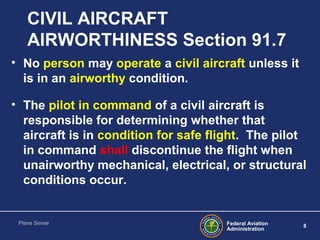 Federal Aviation
Administration
8
Plane Sense
CIVIL AIRCRAFT
AIRWORTHINESS Section 91.7
• No person may operate a civil ai...