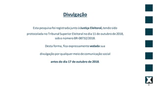3
Divulgação
Esta	pesquisa	foi	registrada	junto	à	Justiça	Eleitoral,	tendo	sido	
protocolada	no	Tribunal	Superior	Eleitoral	no	dia	11	de	outubro	de	2018,
sob	o	número	BR-08732/2018.
Desta	forma,	fica	expressamente	vedada	sua
divulgação	por	qualquer	meio	de	comunicação	social
antes	do	dia	17	de	outubro	de	2018.
 