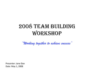 2008 Team Building Workshop “Working together to achieve success” Presenter: Jane Doe Date: May 1, 2008 