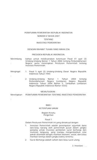 PERATURAN PEMERINTAH REPUBLIK INDONESIA
NOMOR 8 TAHUN 2007
TENTANG
INVESTASI PEMERINTAH
DENGAN RAHMAT TUHAN YANG MAHA ESA
PRESIDEN REPUBLIK INDONESIA,
Menimbang
:
bahwa untuk melaksanakan ketentuan Pasal 41 ayat (3)
Undang-Undang Nomor 1 Tahun 2004 tentang Perbendaharaan
Negara, perlu menetapkan Peraturan Pemerintah tentang
Investasi Pemerintah;
Mengingat
:
1. Pasal 5 ayat (2) Undang-Undang Dasar Negara Republik
Indonesia Tahun 1945;
2. Undang-Undang Nomor 1 Tahun 2004 tentang
Perbendaharaan Negara (Lembaran Negara Republik
Indonesia Tahun 2004 Nomor 5, Tambahan Lembaran
Negara Republik Indonesia Nomor 4355);
MEMUTUSKAN :
Menetapkan
:
PERATURAN PEMERINTAH TENTANG INVESTASI PEMERINTAH.
BAB I
KETENTUAN UMUM
Bagian Kesatu
Pengertian
Pasal 1
Dalam Peraturan Pemerintah ini yang dimaksud dengan:
1. Investasi Pemerintah adalah penempatan sejumlah dana
dan/atau barang oleh pemerintah pusat dalam jangka
panjang untuk investasi pembelian surat berharga dan
investasi langsung, yang mampu mengembalikan nilai
pokok ditambah dengan manfaat ekonomi, sosial, dan/atau
manfaat lainnya dalam jangka waktu tertentu.
2. Surat Berharga adalah saham dan/atau surat utang.
3. Investasi . . .
 