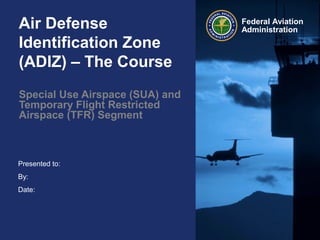 Presented to:
By:
Date:
Federal Aviation
AdministrationAir Defense
Identification Zone
(ADIZ) – The Course
Special Use Airspace (SUA) and
Temporary Flight Restricted
Airspace (TFR) Segment
 