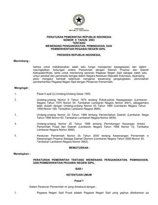 PERATURAN PEMERINTAH REPUBLIK INDONESIA
NOMOR 9 TAHUN 2003
TENTANG
WEWENANG PENGANGKATAN, PEMINDAHAN, DAN
PEMBERHENTIAN PEGAWAI NEGERI SIPIL
PRESIDEN REPUBLIK INDONESIA,
Menimbang :
bahwa untuk melaksanakan salah satu fungsi manajemen kepegawaian dan dalam
meningkatkan hubungan antara Pemerintah dengan Daerah Propinsi dan Daerah
Kabupaten/Kota, serta untuk mendorong peranan Pegawai Negeri Sipil sebagai salah satu
unsur perekat dan pemersatu bangsa dalam Negara Kesatuan Republik Indonesia, dipandang
perlu mengatur kembali ketentuan mengenai wewenang pengangkatan, pemindahan
pemberhentian Pegawai Negeri Sipil dengan Peraturan Pemerintah;
Mengingat :
Pasal 5 ayat (2) Undang-Undang Dasar 1945;
1.
Undang-undang Nomor 8 Tahun 1974 tentang Pokok-pokok Kepegawaian (Lembaran
Negara Tahun 1974 Nomor 55, Tambahan Lembaran Negara Nomor 3041), sebagaimana
telah diubah dengan Undang-undang Nomor 43 Tahun 1999 (Lembaran Negara Tahun
1999 Nomor 169, Tambahan Lembaran Negara 3890);
2.
Undang-undang Nomor 22 Tahun 1999 tentang Pemerintahan Daerah (Lembaran Negar
Tahun 1999 Nomor 60, Tambahan Lembaran Negara Nomor 3839);
3.
Undang-undang Nomor 25 Tahun 1999 tentang Perimbangan Keuangan Antara
Pemerintah Pusat dan Daerah (Lembaran Negara Tahun 1999 Nomor 72, Tambahan
Lembaran Negara Nomor 3848);
4.
Peraturan Pemerintah Nomor 25 Tahun 2000 tentang Kewenangan Pemerintah da
Kewenangan Propinsi Sebagai Daerah Otonom (Lembaran Negara Tahun 2000 Nomor 54,
Tambahan Lembaran Negara Nomor 3952);
5.
MEMUTUSKAN :
Menetapkan :
PERATURAN PEMERINTAH TENTANG WEWENANG PENGANGKATAN, PEMINDAHAN,
DAN PEMBERHENTIAN PEGAWAI NEGERI SIPIL.
BAB I
KETENTUAN UMUM
Pasal 1
Dalam Peraturan Pemerintah ini yang dimaksud dengan :
Pegawai Negeri Sipil Pusat adalah Pegawai Negeri Sipil yang gajinya dibebankan pa
1.
 