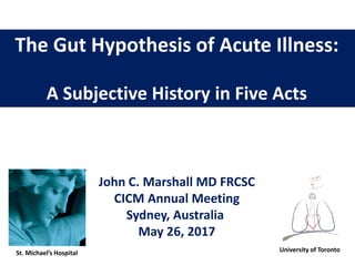 The Gut Hypothesis of Acute Illness:
A Subjective History in Five Acts
John C. Marshall MD FRCSC
CICM Annual Meeting
Sydney, Australia
May 26, 2017
University of TorontoSt. Michael’s Hospital
 