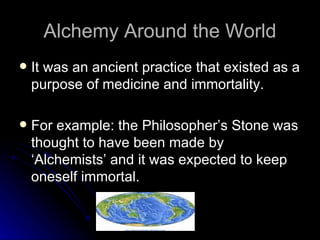 Alchemy Around the World It was an ancient practice that existed as a purpose of medicine and immortality. For example: the Philosopher’s Stone was thought to have been made by ‘Alchemists’ and it was expected to keep oneself immortal. 