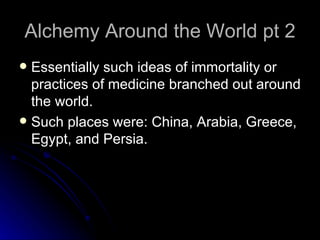 Alchemy Around the World pt 2 Essentially such ideas of immortality or practices of medicine branched out around the world. Such places were: China, Arabia, Greece, Egypt, and Persia. 