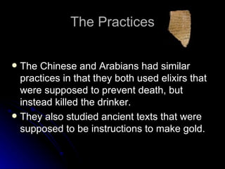 The Practices The Chinese and Arabians had similar practices in that they both used elixirs that were supposed to prevent death, but instead killed the drinker. They also studied ancient texts that were supposed to be instructions to make gold. 