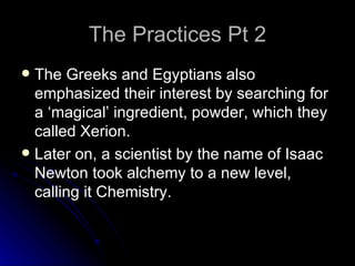 The Practices Pt 2 The Greeks and Egyptians also emphasized their interest by searching for a ‘magical’ ingredient, powder, which they called Xerion.  Later on, a scientist by the name of Isaac Newton took alchemy to a new level, calling it Chemistry. 