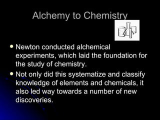 Alchemy to Chemistry Newton conducted alchemical experiments, which laid the foundation for the study of chemistry. Not only did this systematize and classify knowledge of elements and chemicals, it also led way towards a number of new discoveries. 