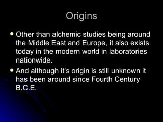 Origins Other than alchemic studies being around the Middle East and Europe, it also exists today in the modern world in laboratories nationwide. And although it’s origin is still unknown it has been around since Fourth Century B.C.E. 