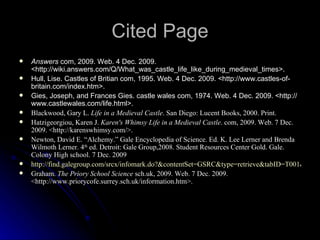 Cited Page Answers  com, 2009. Web. 4 Dec. 2009. <http://wiki.answers.com/Q/What_was_castle_life_like_during_medieval_times>.  Hull, Lise. Castles of Britian com, 1995. Web. 4 Dec. 2009. <http://www.castles-of-britain.com/index.htm>. Gies, Joseph, and Frances Gies. castle wales com, 1974. Web. 4 Dec. 2009. <http://www.castlewales.com/life.html>. Blackwood, Gary L.  Life in a Medieval Castle . San Diego: Lucent Books, 2000. Print. Hatzigeorgiou, Karen J.  Karen's Whimsy   Life in a Medieval Castle . com, 2009. Web. 7 Dec. 2009. <http://karenswhimsy.com/>. Newton, David E. “Alchemy.” Gale Encyclopedia of Science. Ed. K. Lee Lerner and Brenda Wilmoth Lerner. 4 th  ed. Detroit: Gale Group,2008. Student Resources Center Gold. Gale. Colony High school. 7 Dec. 2009 http://find.galegroup.com/srcx/infomark.do?&contentSet=GSRC&type=retrieve&tabID=T001&prodId=SRC-1&docId=EJ2644040057&source=gale&srcprod=SRCG&userGroupName=onta38245&version=1. Graham.  The Priory School Science  sch.uk, 2009. Web. 7 Dec. 2009. <http://www.priorycofe.surrey.sch.uk/information.htm>.  