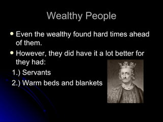 Wealthy People Even the wealthy found hard times ahead of them. However, they did have it a lot better for they had: 1.) Servants 2.) Warm beds and blankets 