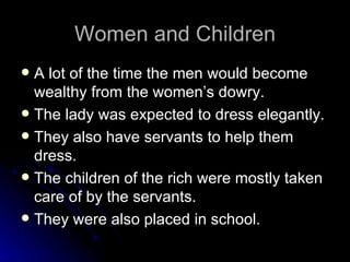 Women and Children A lot of the time the men would become wealthy from the women’s dowry. The lady was expected to dress elegantly. They also have servants to help them dress. The children of the rich were mostly taken care of by the servants. They were also placed in school. 