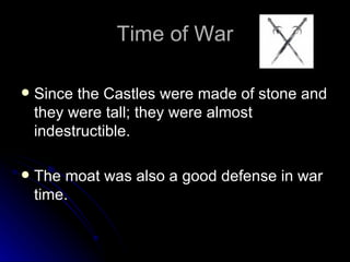 Time of War Since the Castles were made of stone and they were tall; they were almost indestructible. The moat was also a good defense in war time. 