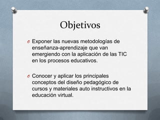 ObjetivosExponer las nuevas metodologías de enseñanza-aprendizaje que van emergiendo con la aplicación de las TIC en los procesos educativos. Conocer y aplicar los principales conceptos del diseño pedagógico de cursos y materiales auto instructivos en la educación virtual. 