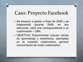 Caso: Proyecto FacebookSe empezó a gestar a fines de 2008 y se implementó durante 2009, en dos ediciones, cada una correspondiente a un cuatrimestre – UBA.OBJETIVO: Experimentar nuevas rutinas de aprendizaje y enseñanza, asentadas en la creación colaborativa, generar conocimiento de modo colaborativo.