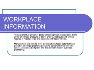 WORKPLACE
INFORMATION
The exponential growth of data permeating businesses places them
under enormous pressure to store, protect, distribute and archive
records to meet all legal and accountability requirements.
Management that fails to meet all regulations faces potential fines,
penalties and legal problems (including personal liability in some
cases), as well as bad press and the resultant loss of business
profitability.
 