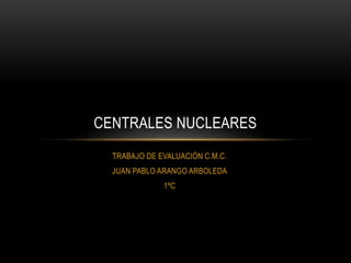 TRABAJO DE EVALUACIÓN C.M.C.
JUAN PABLO ARANGO ARBOLEDA
1ºC
CENTRALES NUCLEARES
 