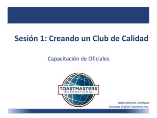 Sesión 1: Creando un Club de Calidad
Capacitación de Oficiales
Karla Ramírez Amezcua
Veracruz English Toastmasters
 