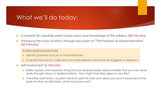 What we’ll do today:
 Compete for valuable prizes based upon your knowledge of the syllabus (30 minutes)
 Introduce the study of ethics through discussion of “The Paralysis of Absolutophobia”
(40 minutes)
In-class Learning Outcomes
 Identify potential sources of moral relativism
 Evaluate the author’s objections to moral relativism and what he suggests to replace it
 Self-Assessment (5 minutes)
 Briefly explain one important thing that you learned today about morality that you had never
really thought about or realized before. How might that idea apply to your life?
 If another Saint Mary’s student wants to add this class and asked you how it would be on the
basis of what we did today, what would you say?
 