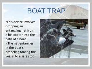 •This device involves
dropping an
entangling net from
a helicopter into the
path of a boat.
• The net entangles
in the boat’s
propeller, forcing the
vessel to a safe stop.
BOAT TRAP
 