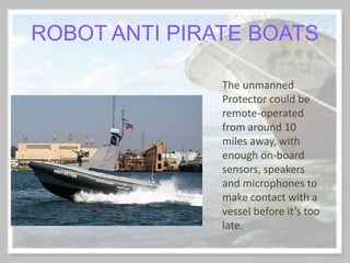 ROBOT ANTI PIRATE BOATS
The unmanned
Protector could be
remote-operated
from around 10
miles away, with
enough on-board
sensors, speakers
and microphones to
make contact with a
vessel before it’s too
late.
 