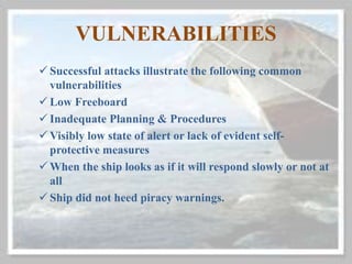 VULNERABILITIES
 Successful attacks illustrate the following common
vulnerabilities
 Low Freeboard
 Inadequate Planning & Procedures
 Visibly low state of alert or lack of evident self-
protective measures
 When the ship looks as if it will respond slowly or not at
all
 Ship did not heed piracy warnings.
 
