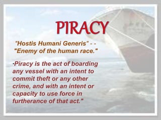 "Piracy is the act of boarding
any vessel with an intent to
commit theft or any other
crime, and with an intent or
capacity to use force in
furtherance of that act."
"Hostis Humani Generis" - -
"Enemy of the human race."
 