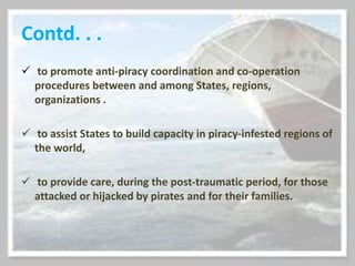 Contd. . .
 to promote anti-piracy coordination and co-operation
procedures between and among States, regions,
organizations .
 to assist States to build capacity in piracy-infested regions of
the world,
 to provide care, during the post-traumatic period, for those
attacked or hijacked by pirates and for their families.
 