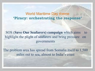 World Maritime Day theme
‘Piracy: orchestrating the response’
SOS (Save Our Seafarers) campaign which aims to
highlight the plight of seafarers and bring pressure on
governments
The problem area has spread from Somalia itself to 1,500
miles out to sea, almost to India’s coast
 