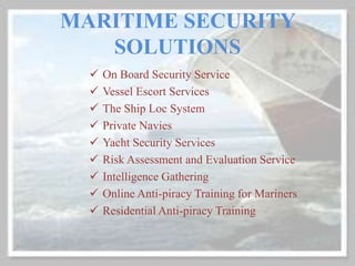 MARITIME SECURITY
SOLUTIONS
 On Board Security Service
 Vessel Escort Services
 The Ship Loc System
 Private Navies
 Yacht Security Services
 Risk Assessment and Evaluation Service
 Intelligence Gathering
 Online Anti-piracy Training for Mariners
 Residential Anti-piracy Training
 