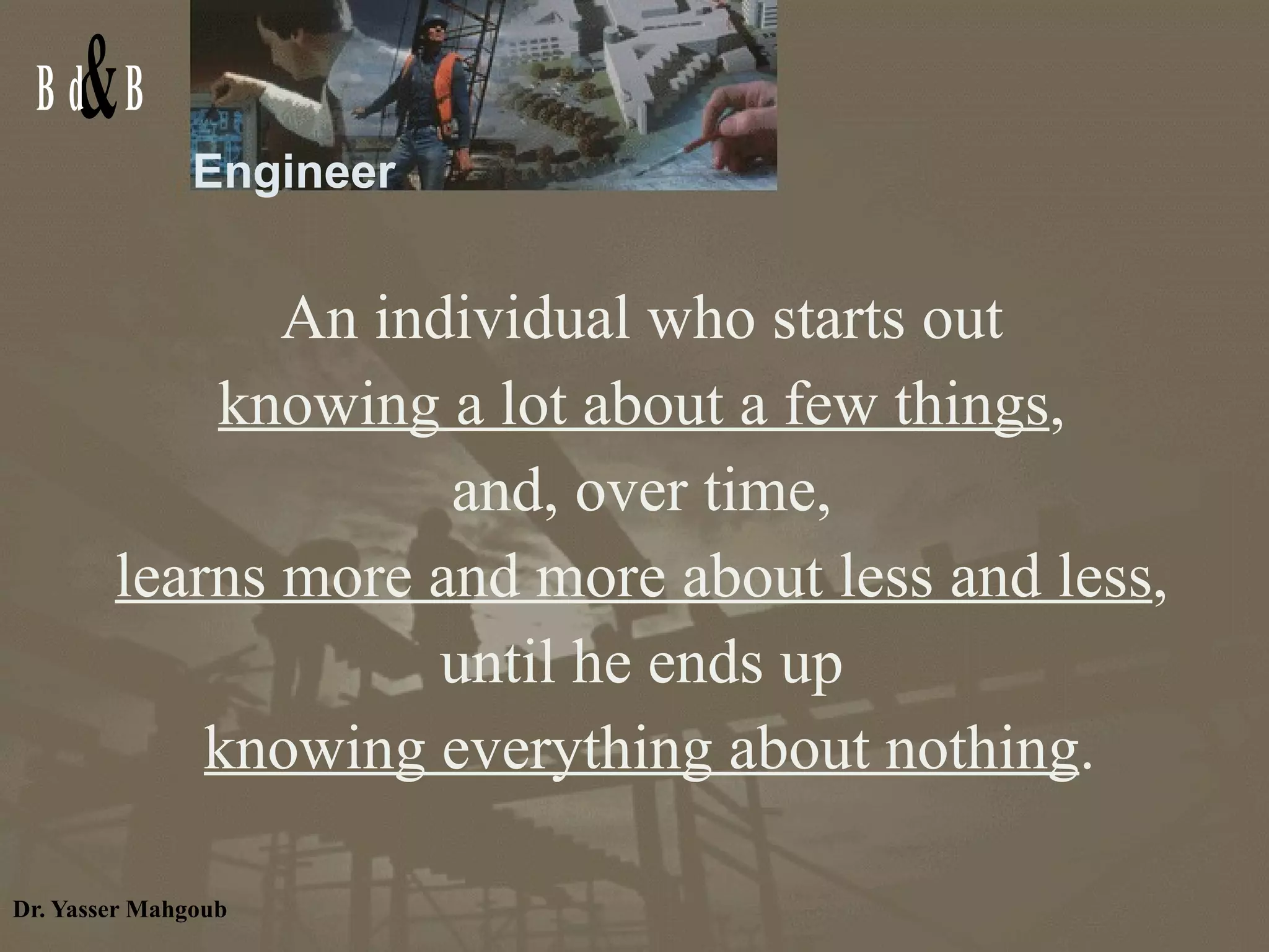 Engineer An individual who starts out  knowing a lot about a few things ,  and, over time,  learns more and more about less and less ,  until he ends up  knowing everything about nothing . 