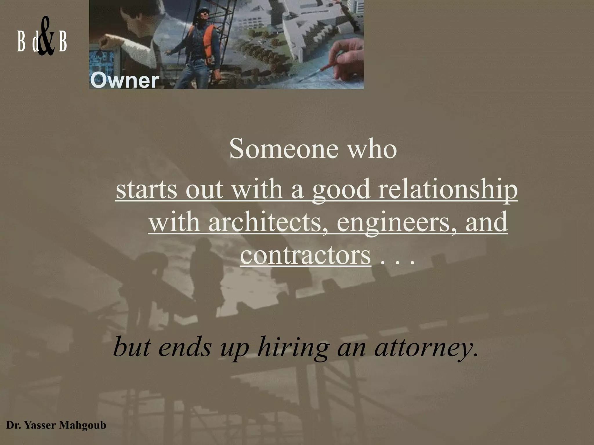 Owner Someone who  starts out with a good relationship with architects, engineers, and contractors  . . . but ends up hiring an attorney. 