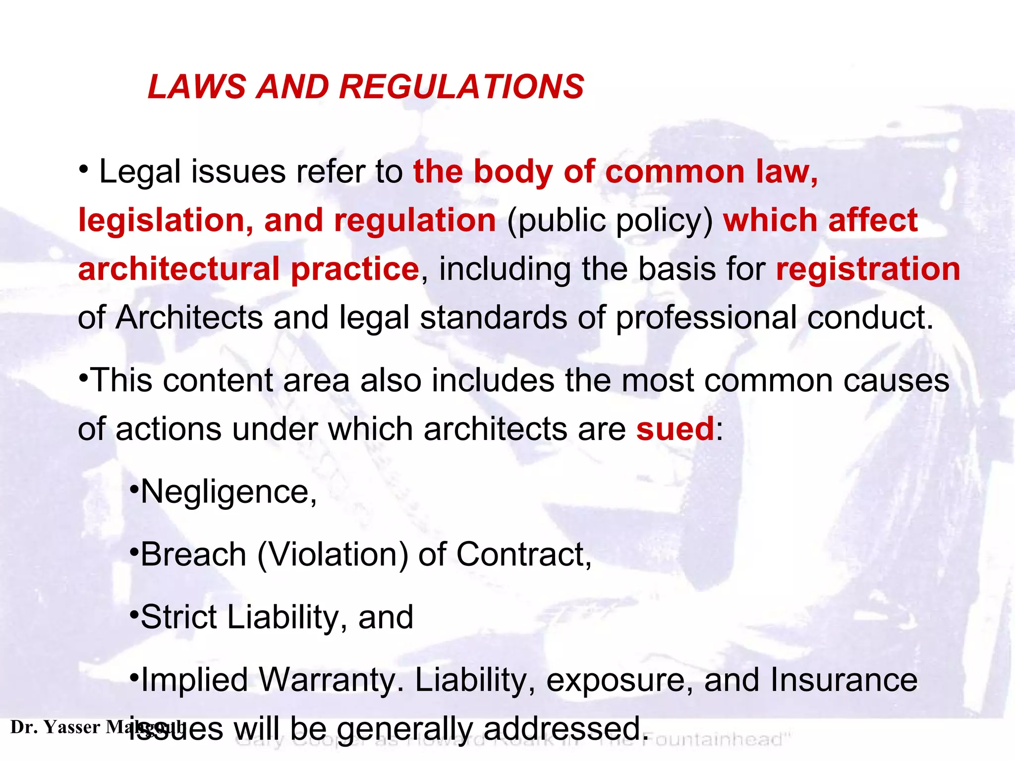 Legal issues refer to  the body of common law, legislation, and regulation  (public policy)  which affect architectural practice , including the basis for  registration  of Architects and legal standards of professional conduct.  This content area also includes the most common causes of actions under which architects are  sued :  Negligence,  Breach (Violation) of Contract,  Strict Liability, and  Implied Warranty. Liability, exposure, and Insurance issues will be generally addressed.  LAWS AND REGULATIONS 