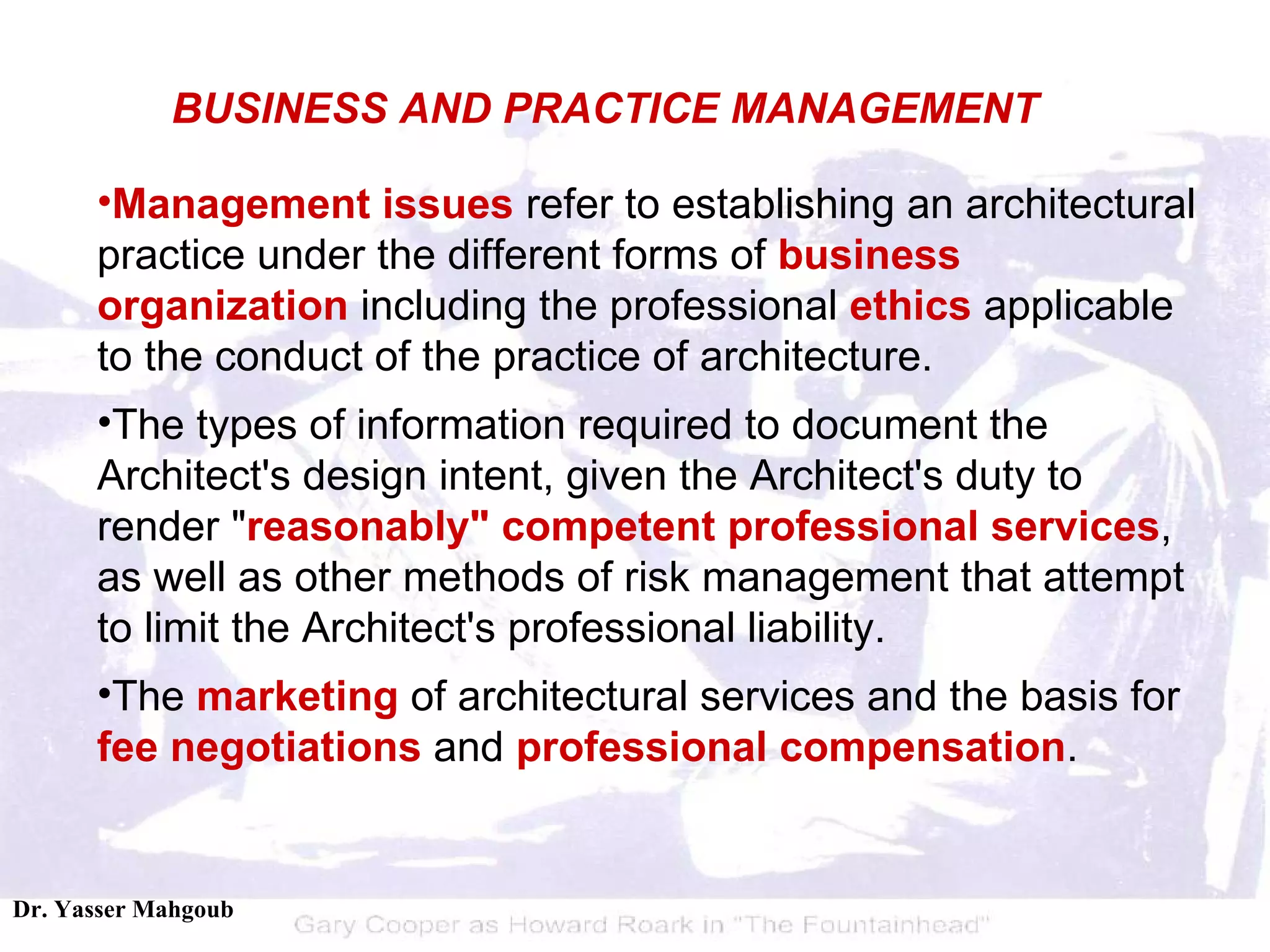Management issues  refer to establishing an architectural practice under the different forms of  business organization  including the professional  ethics  applicable to the conduct of the practice of architecture.  The types of information required to document the Architect's design intent, given the Architect's duty to render " reasonably" competent professional services , as well as other methods of risk management that attempt to limit the Architect's professional liability.  The  marketing  of architectural services and the basis for  fee negotiations  and  professional compensation .  BUSINESS AND PRACTICE MANAGEMENT 