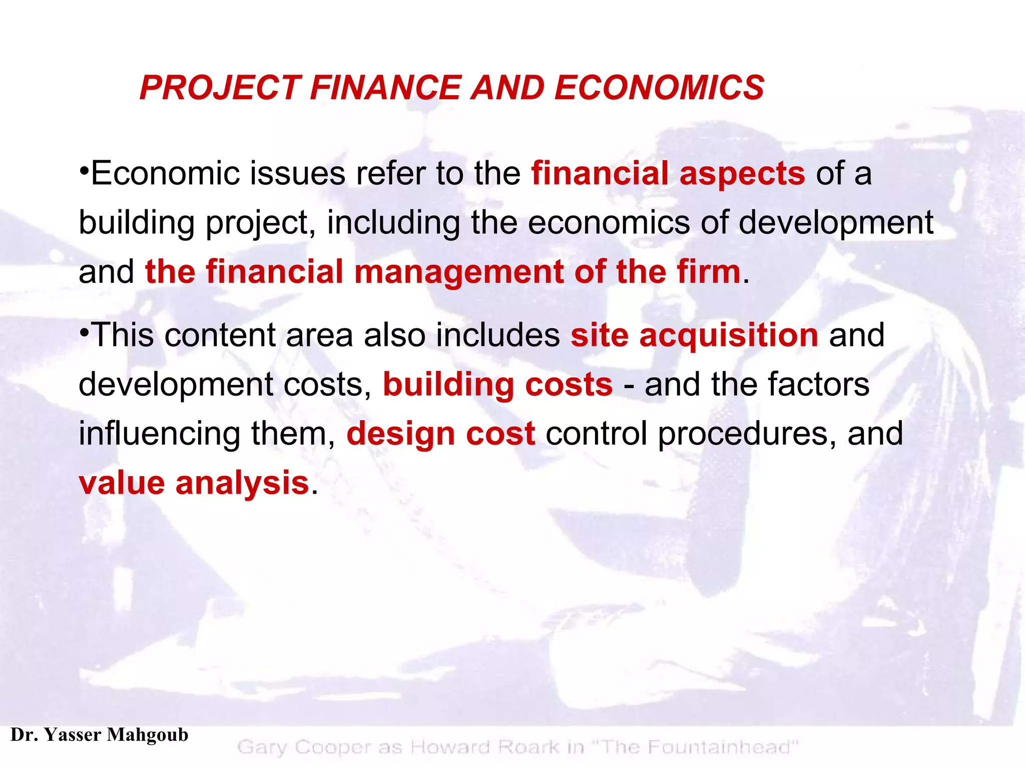 Economic issues refer to the  financial aspects  of a building project, including the economics of development and  the financial management of the firm .  This content area also includes  site acquisition  and development costs,  building costs  - and the factors influencing them,  design cost  control procedures, and  value analysis . PROJECT FINANCE AND ECONOMICS 