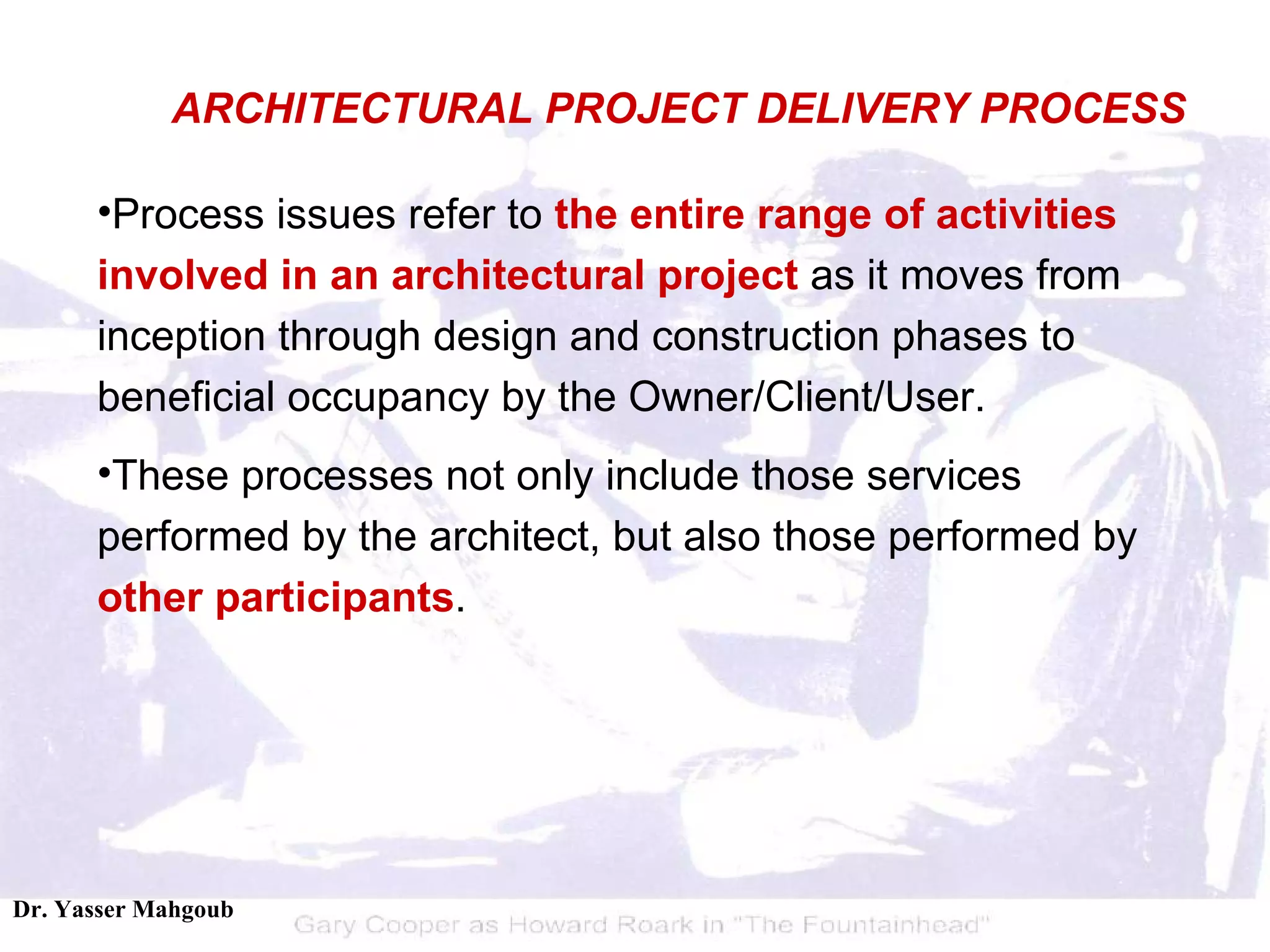 Process issues refer to  the entire range of activities involved in an architectural project  as it moves from inception through design and construction phases to beneficial occupancy by the Owner/Client/User.  These processes not only include those services performed by the architect, but also those performed by  other participants . ARCHITECTURAL PROJECT DELIVERY PROCESS 