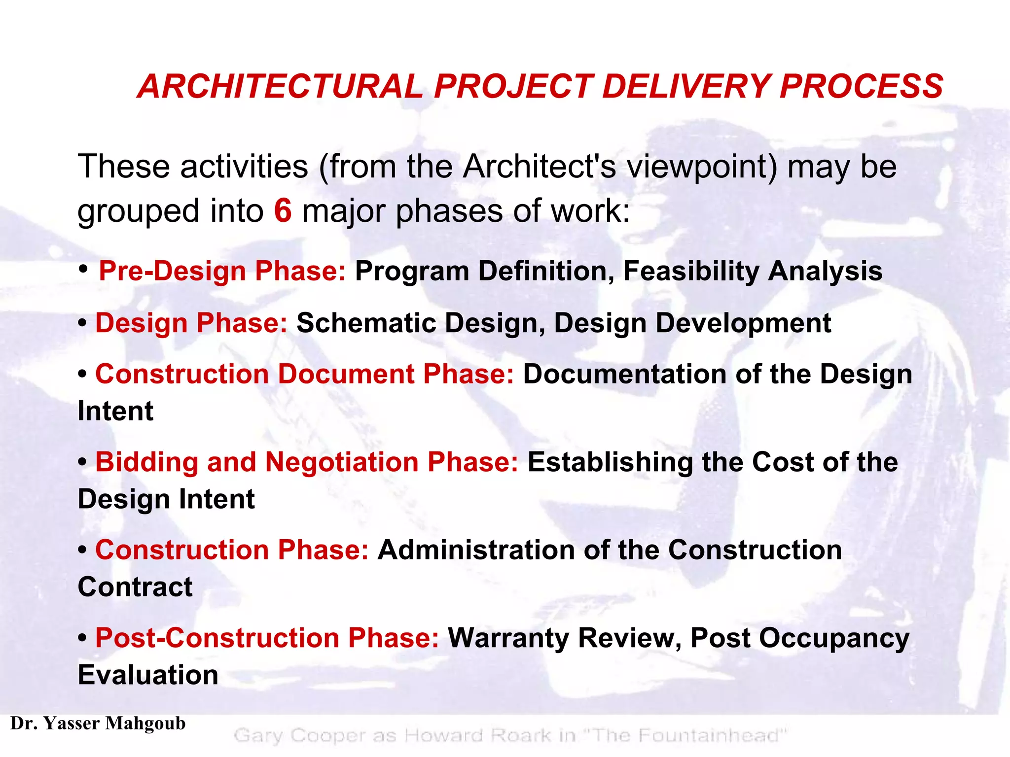 These activities (from the Architect's viewpoint) may be grouped into  6  major phases of work:  •  Pre-Design   Phase:  Program Definition, Feasibility Analysis  •  Design Phase:  Schematic Design, Design Development  •  Construction Document Phase:  Documentation of the Design Intent  •  Bidding and Negotiation Phase:  Establishing the Cost of the Design Intent  •  Construction Phase:  Administration of the Construction Contract  •  Post-Construction Phase:  Warranty Review, Post Occupancy Evaluation ARCHITECTURAL PROJECT DELIVERY PROCESS 