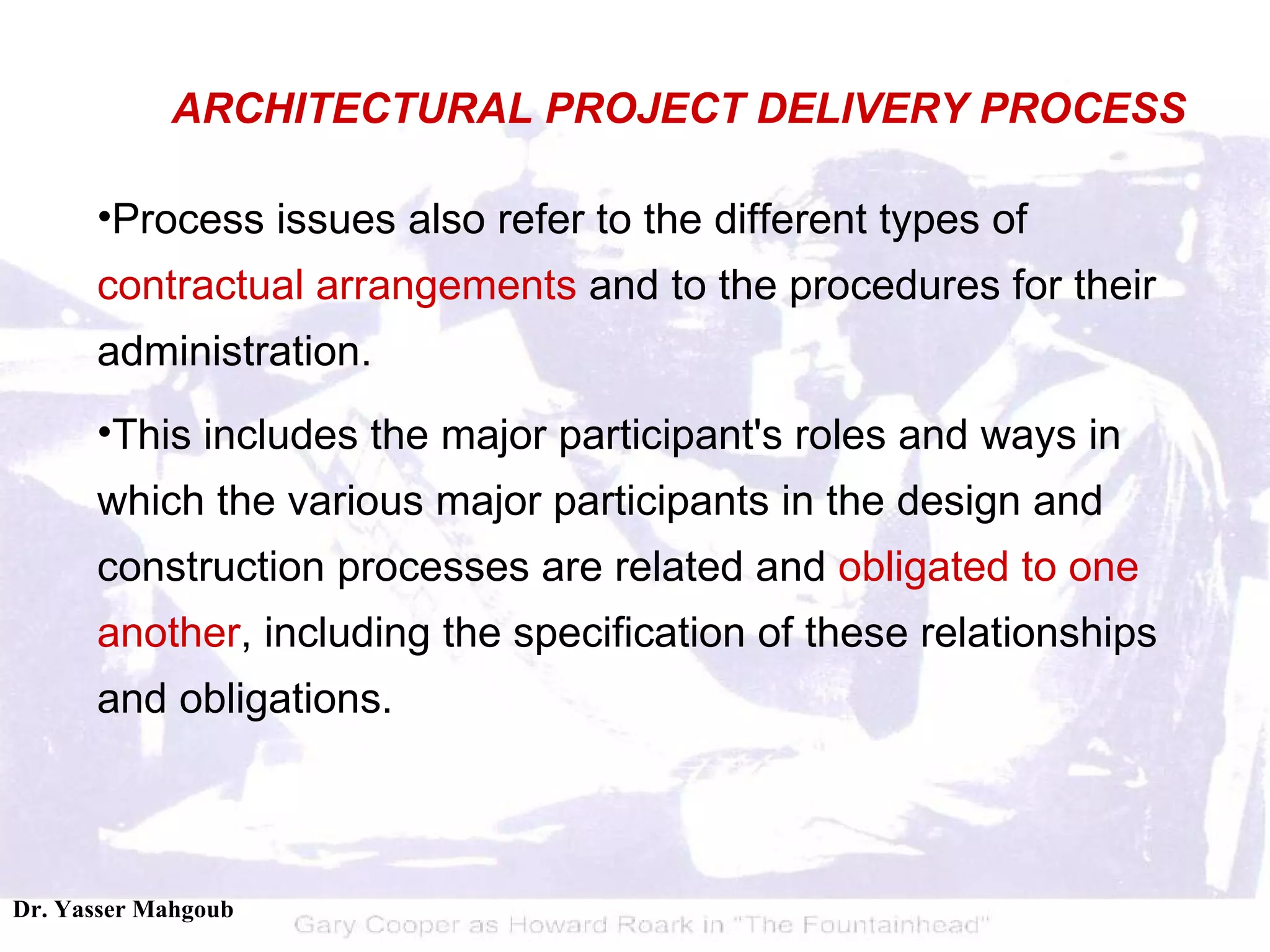 Process issues also refer to the different types of  contractual arrangements  and to the procedures for their administration.  This includes the major participant's roles and ways in which the various major participants in the design and construction processes are related and  obligated to one another , including the specification of these relationships and obligations. ARCHITECTURAL PROJECT DELIVERY PROCESS 