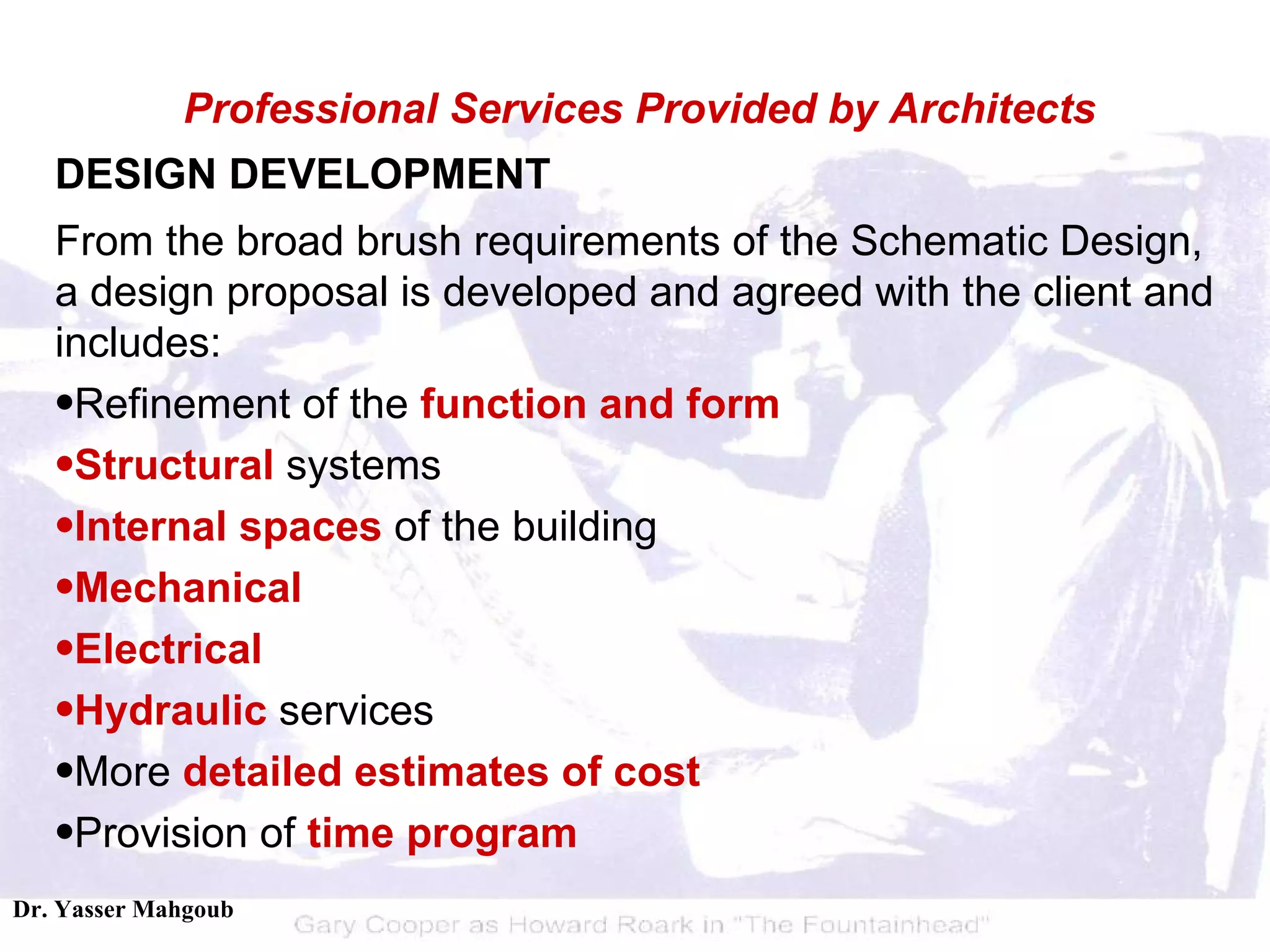 DESIGN DEVELOPMENT From the broad brush requirements of the Schematic Design, a design proposal is developed and agreed with the client and includes:  Refinement of the  function and form   Structural  systems  Internal spaces  of the building  Mechanical   Electrical   Hydraulic  services  More  detailed estimates of cost   Provision of  time program Professional Services Provided by Architects 