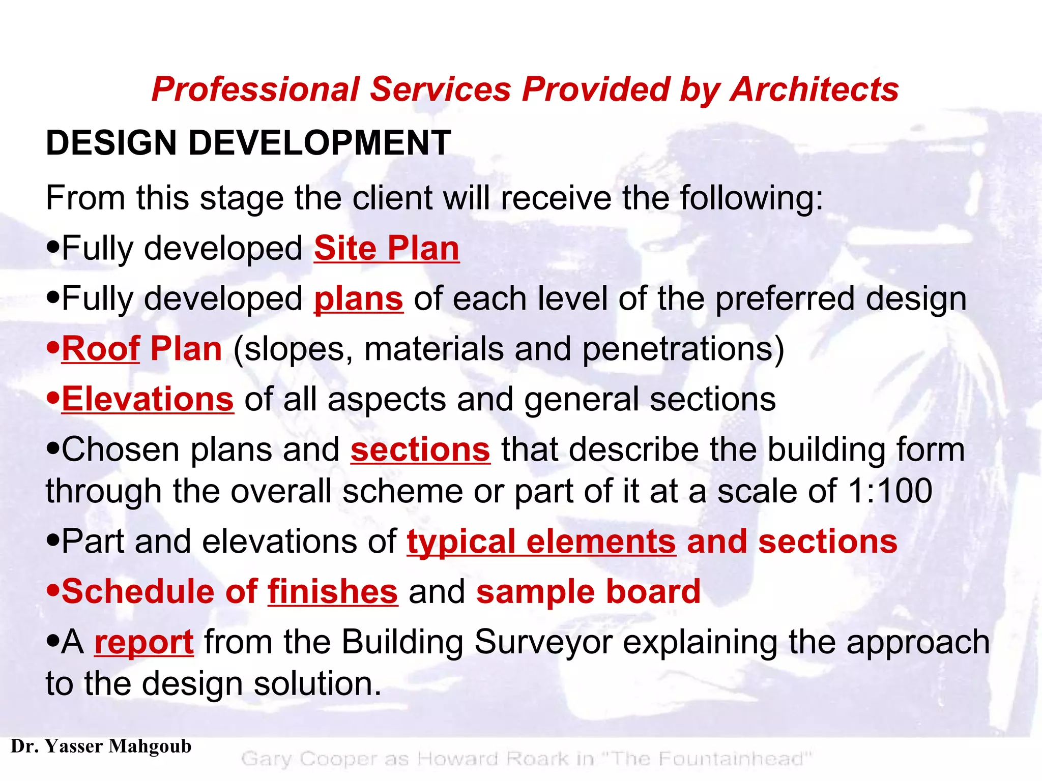 DESIGN DEVELOPMENT From this stage the client will receive the following:  Fully developed  Site Plan   Fully developed  plans  of each level of the preferred design  Roof  Plan  (slopes, materials and penetrations)  Elevations  of all aspects and general sections  Chosen plans and  sections  that describe the building form through the overall scheme or part of it at a scale of 1:100  Part and elevations of  typical elements  and sections   Schedule of  finishes  and  sample board   A  report  from the Building Surveyor explaining the approach to the design solution.  Professional Services Provided by Architects 