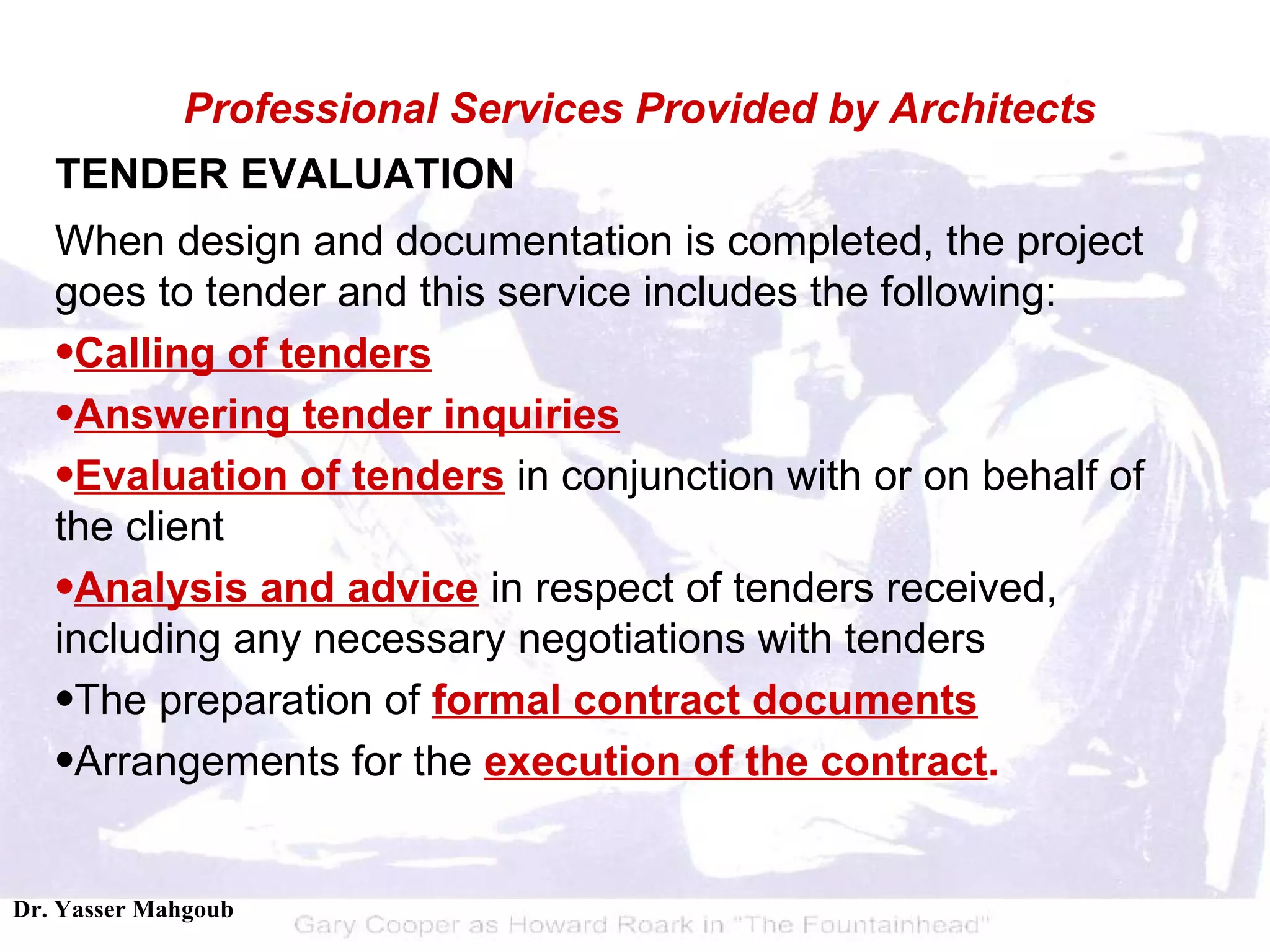 TENDER EVALUATION When design and documentation is completed, the project goes to tender and this service includes the following:  Calling of tenders   Answering tender inquiries   Evaluation of tenders  in conjunction with or on behalf of the client  Analysis and advice  in respect of tenders received, including any necessary negotiations with tenders  The preparation of  formal contract documents   Arrangements for the  execution of the contract .  Professional Services Provided by Architects 