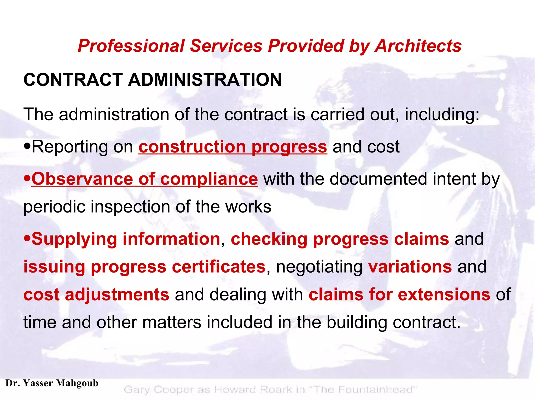 CONTRACT ADMINISTRATION The administration of the contract is carried out, including:  Reporting on  construction progress  and cost  Observance of compliance  with the documented intent by periodic inspection of the works  Supplying information ,  checking progress claims  and  issuing progress certificates , negotiating  variations  and  cost adjustments  and dealing with  claims for extensions  of time and other matters included in the building contract.  Professional Services Provided by Architects 