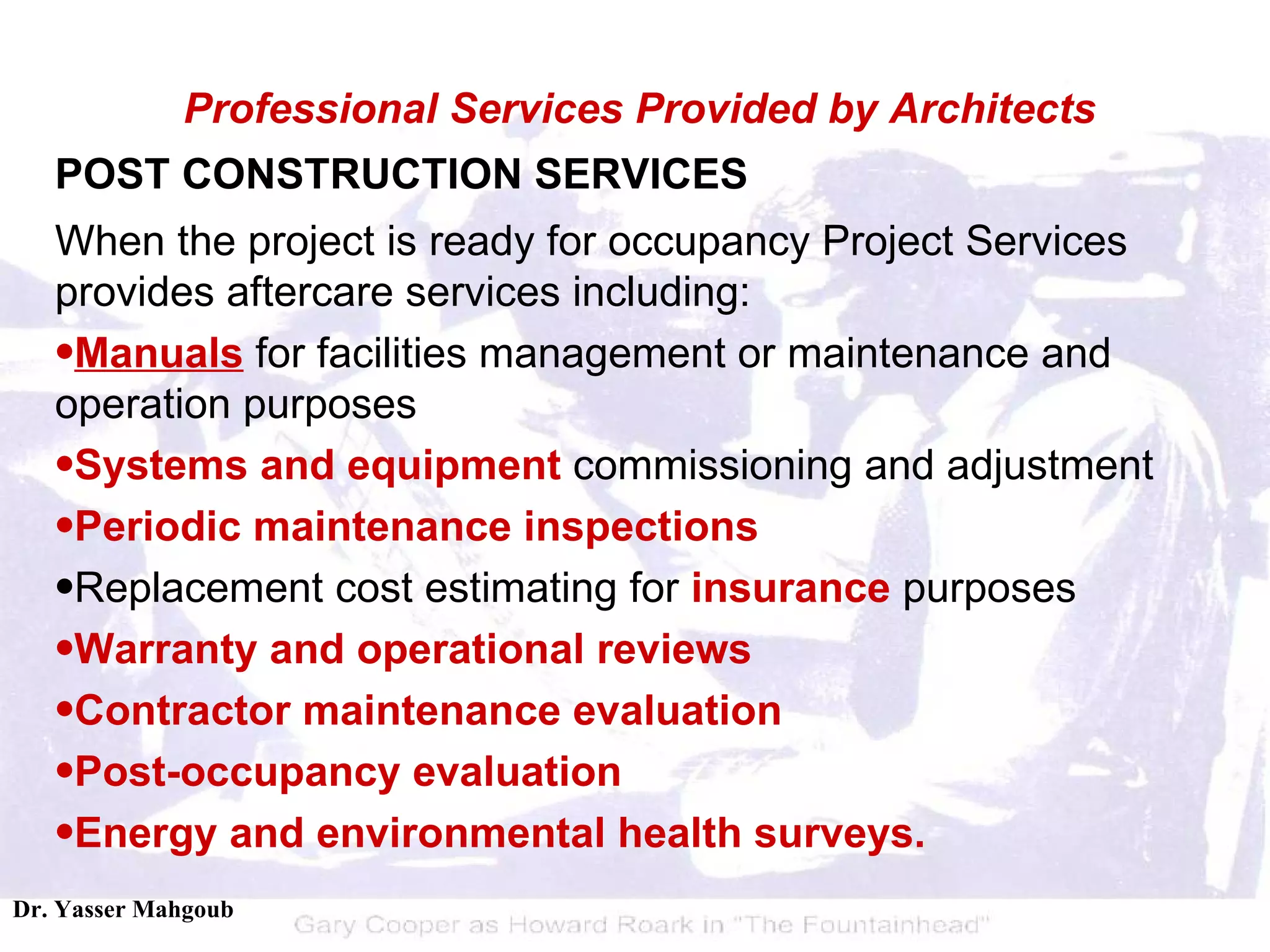 POST CONSTRUCTION SERVICES When the project is ready for occupancy Project Services provides aftercare services including:  Manuals  for facilities management or maintenance and operation purposes  Systems and equipment  commissioning and adjustment  Periodic maintenance inspections   Replacement cost estimating for  insurance  purposes  Warranty and operational reviews   Contractor maintenance evaluation   Post-occupancy evaluation   Energy and environmental health surveys. Professional Services Provided by Architects 