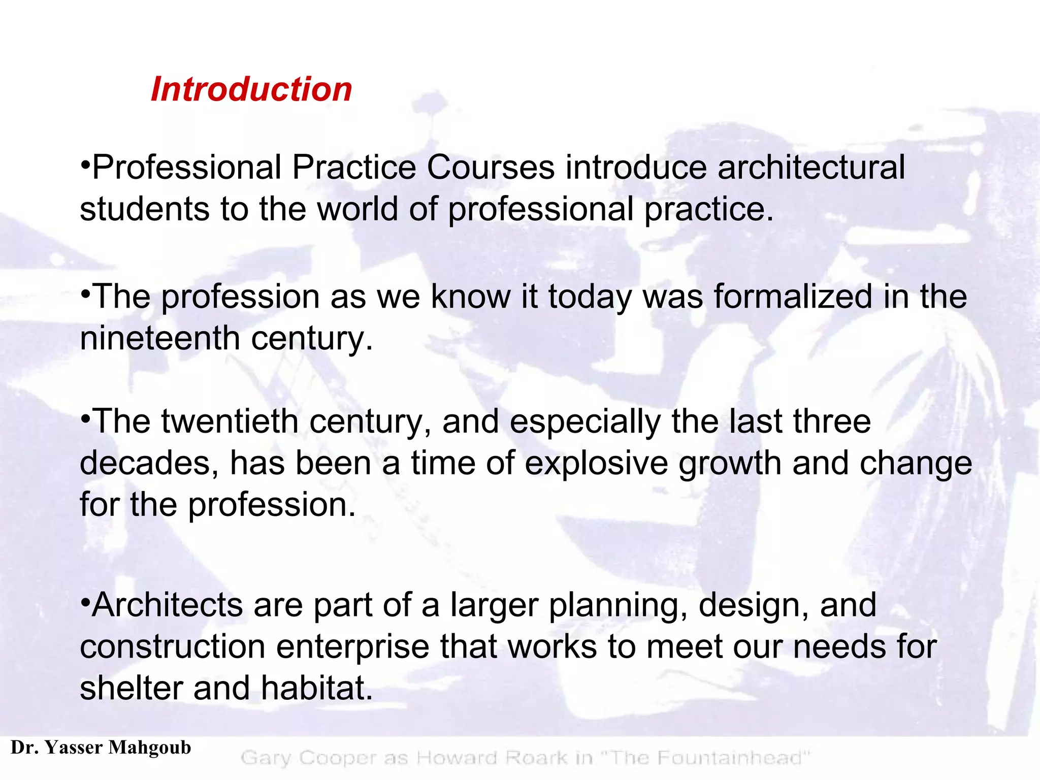 Professional Practice Courses introduce architectural students to the world of professional practice.  The profession as we know it today was formalized in the nineteenth century.  The twentieth century, and especially the last three decades, has been a time of explosive growth and change for the profession. Architects are part of a larger planning, design, and construction enterprise that works to meet our needs for shelter and habitat. Introduction 
