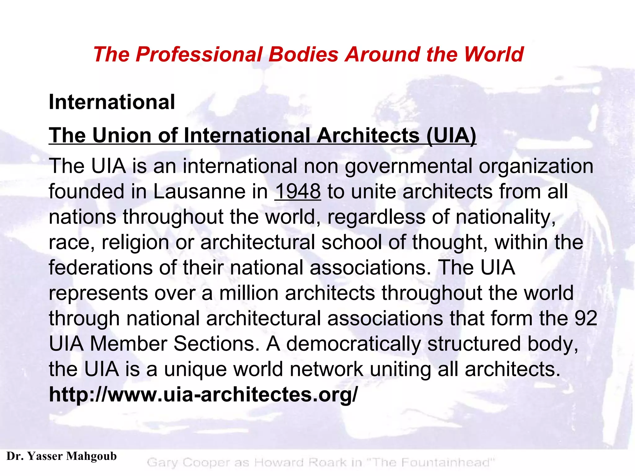 International The Union of International Architects (UIA) The UIA is an international non governmental organization founded in Lausanne in  1948  to unite architects from all nations throughout the world, regardless of nationality, race, religion or architectural school of thought, within the federations of their national associations. The UIA represents over a million architects throughout the world through national architectural associations that form the 92 UIA Member Sections. A democratically structured body, the UIA is a unique world network uniting all architects.  http://www.uia-architectes.org/ The Professional Bodies Around the World 