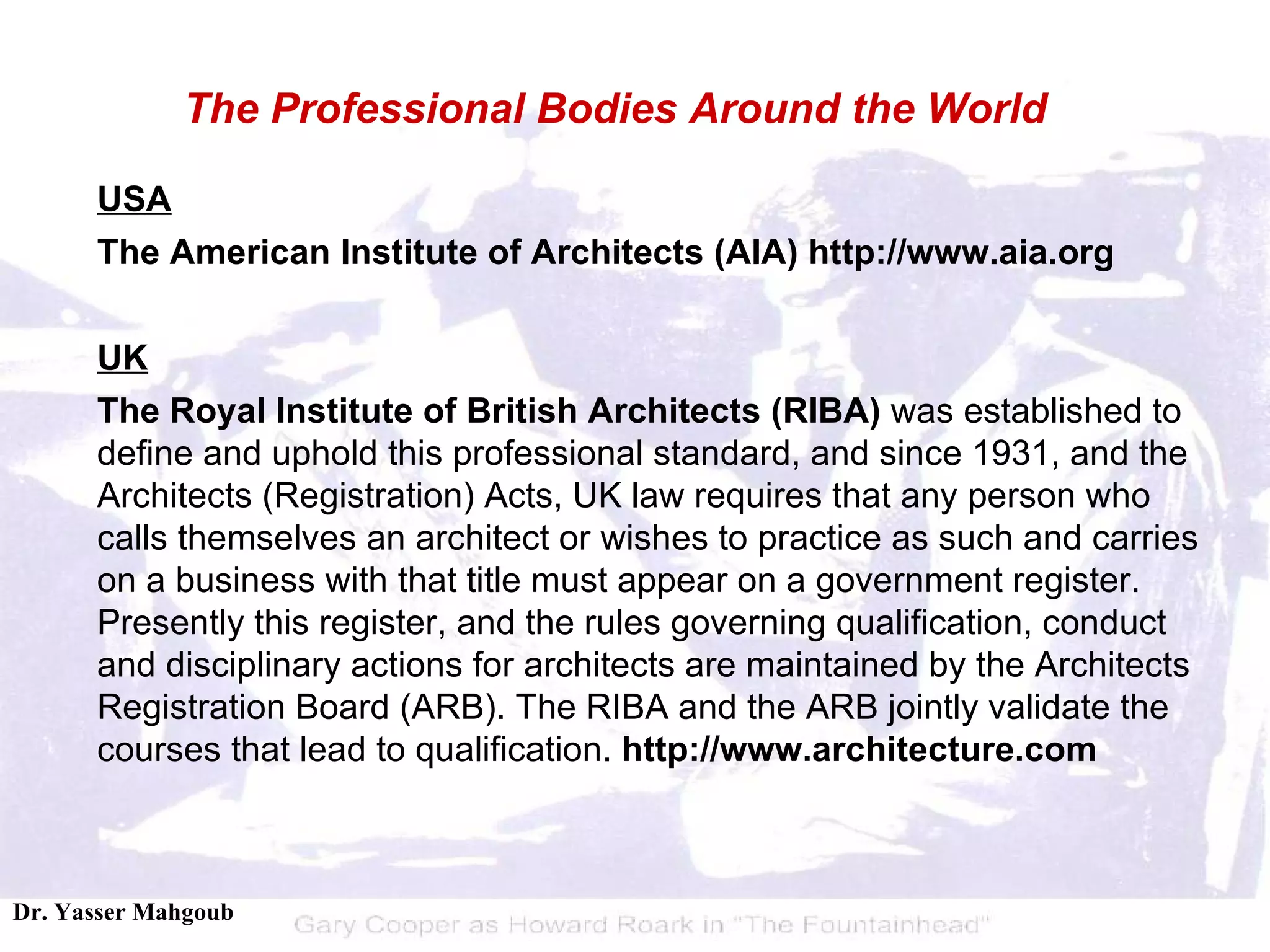 USA The American Institute of Architects (AIA) http://www.aia.org UK The Royal Institute of British Architects (RIBA)  was established to define and uphold this professional standard, and since 1931, and the Architects (Registration) Acts, UK law requires that any person who calls themselves an architect or wishes to practice as such and carries on a business with  that title must appear on a government register. Presently this register, and the rules governing qualification, conduct and disciplinary actions for architects are maintained by the Architects Registration Board (ARB). The RIBA and the ARB jointly validate the courses that lead to qualification.  http:// www. architecture.com The Professional Bodies Around the World 