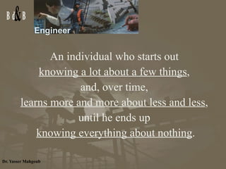 Engineer An individual who starts out  knowing a lot about a few things ,  and, over time,  learns more and more about less and less ,  until he ends up  knowing everything about nothing . 